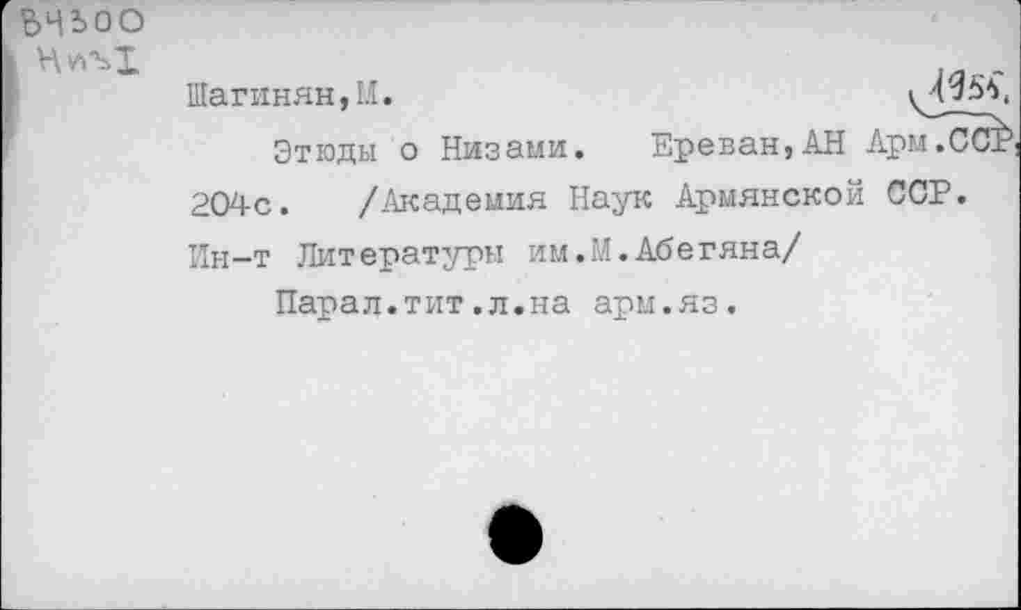 ﻿ьчьоо
Шагинян, М.
Этюды о Низами. Ереван}АН Арм.ССР 204с. /Академия Наук Армянской ССР. Ин-т Литературы им.М.Абегяна/
Парад.тит.л.на арм.яз.